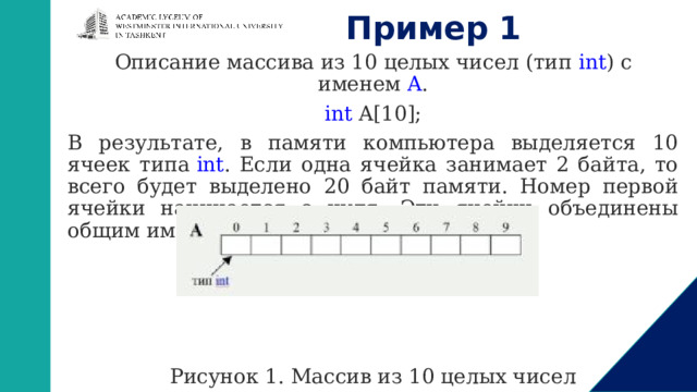 Пример 1 Описание массива из 10 целых чисел (тип  int ) с именем  A . int A[10]; В результате, в памяти компьютера выделяется 10 ячеек типа  int . Если одна ячейка занимает 2 байта, то всего будет выделено 20 байт памяти. Номер первой ячейки начинается с нуля. Эти ячейки объединены общим именем  A .                                                         Рисунок 1. Массив из 10 целых чисел   