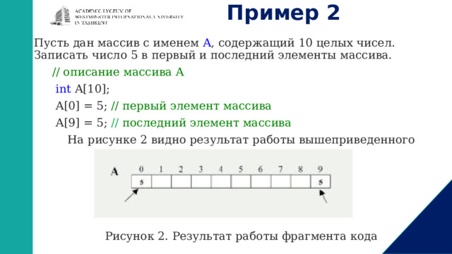 Пример 2 Пусть дан массив с именем  A , содержащий 10 целых чисел. Записать число 5 в первый и последний элементы массива.  // описание массива A   int A[10];  A[0] = 5; // первый элемент массива   A[9] = 5; // последний элемент массива На рисунке 2 видно результат работы вышеприведенного программного кода. Рисунок 2. Результат работы фрагмента кода 