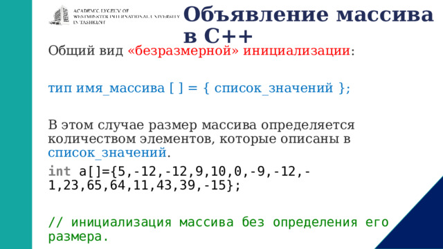 Объявление массива в С++ Общий вид «безразмерной» инициализации : тип имя_массива [ ] = { список_значений }; В этом случае размер массива определяется количеством элементов, которые описаны в список_значений . int  a[]={5,-12,-12,9,10,0,-9,-12,-1,23,65,64,11,43,39,-15};   // инициализация массива без определения его размера. 1 