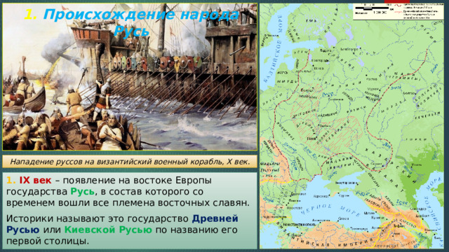1. Происхождение народа Русь Нападение руссов на византийский военный корабль, X век. 1. IX век – появление на востоке Европы государства Русь , в состав которого со временем вошли все племена восточных славян. Историки называют это государство Древней Русью или Киевской Русью  по названию его первой столицы. 
