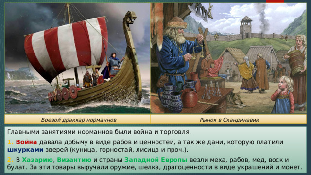  Боевой драккар норманнов  Рынок в Скандинавии Главными занятиями норманнов были война и торговля. 1. Война давала добычу в виде рабов и ценностей, а так же дани, которую платили шкурками зверей (куница, горностай, лисица и проч.). 2. В Хазарию , Византию и страны Западной Европы везли меха, рабов, мед, воск и булат. За эти товары выручали оружие, шелка, драгоценности в виде украшений и монет. 