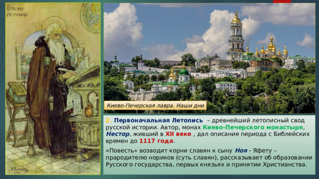 Киево-Печерская лавра. Наши дни 2. Первоначальная Летопись – древнейший летописный свод русской истории. Автор, монах Киево-Печерского монастыря , Нестор , живший в XII веке , дал описание периода с Библейских времен до 1117 года . «Повесть» возводит корни славян к сыну Ноя - Яфету – прародителю нориков (суть славян), рассказывает об образовании Русского государства, первых князьях и принятии Христианства. 