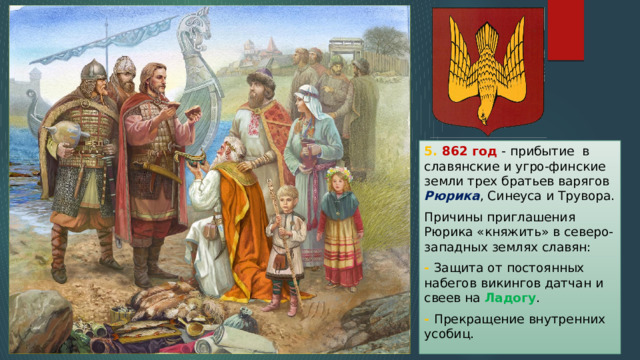 5. 862 год - прибытие в славянские и угро-финские земли трех братьев варягов Рюрика , Синеуса и Трувора. Причины приглашения Рюрика «княжить» в северо-западных землях славян: - Защита от постоянных набегов викингов датчан и свеев на Ладогу . - Прекращение внутренних усобиц. 