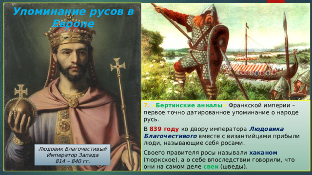Упоминание русов в Европе 7. « Бертинские анналы » Франкской империи – первое точно датированное упоминание о народе русь. В 839 году ко двору императора Людовика Благочестивого вместе с византийцами прибыли люди, называющие себя росами. Своего правителя росы называли хаканом (тюркское), а о себе впоследствии говорили, что они на самом деле свеи (шведы). Людовик Благочестивый Император Запада 814 – 840 гг. 