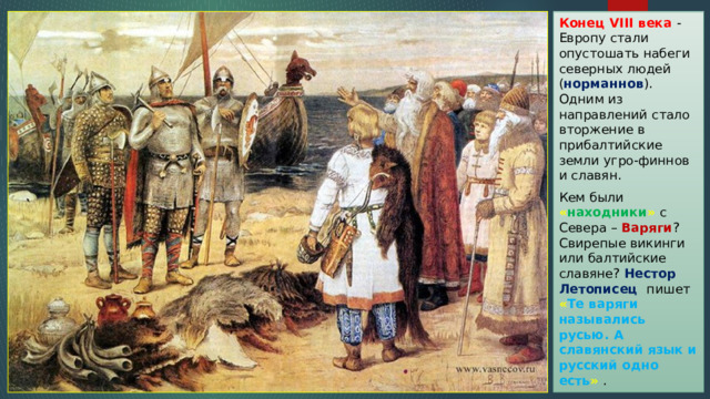 Конец VIII века - Европу стали опустошать набеги северных людей ( норманнов ). Одним из направлений стало вторжение в прибалтийские земли угро-финнов и славян. Кем были « находники » с Севера – Варяги ? Свирепые викинги или балтийские славяне? Нестор Летописец пишет « Те варяги назывались русью. А славянский язык и русский одно есть » . 