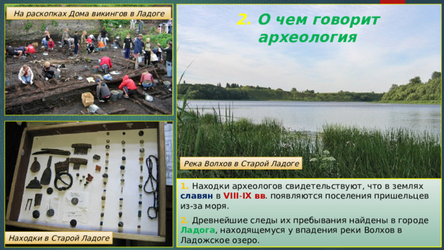 На раскопках Дома викингов в Ладоге 2. О чем говорит археология   Река Волхов в Старой Ладоге 1. Находки археологов свидетельствуют, что в землях славян в VIII - IX вв . появляются поселения пришельцев из-за моря. 2. Древнейшие следы их пребывания найдены в городе Ладога , находящемуся у впадения реки Волхов в Ладожское озеро. Находки в Старой Ладоге 