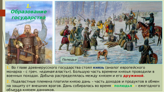 1. Образование государства Полюдье 1. Во главе древнерусского государства стоял князь  (аналог европейского монарха – с греч. «единая власть» ). Большую часть времени князья проводили в военных походах. Добыча распределялась между князем и его дружиной . 2. Подвластные племена платили князю дань  – часть доходов и продуктов в обмен на защиту от внешних врагов. Дань собиралась во время « полюдья » – ежегодного объезда князем данников. 