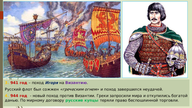3. 941 год – поход Игоря  на Византию . Русский флот был сожжен «греческим огнем»  и поход завершился неудачей. 4. 944 год - новый поход против Византии. Греки запросили мира и откупились богатой данью. По мирному договору русские купцы теряли право беспошлинной торговли. 