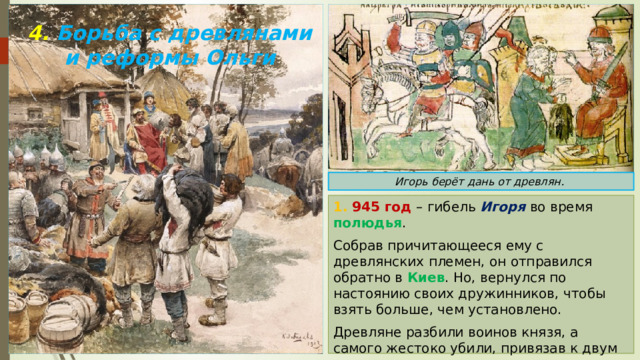 4. Борьба с древлянами и реформы Ольги Игорь берёт дань от древлян. 1. 945 год – гибель Игоря во время полюдья . Собрав причитающееся ему с древлянских племен, он отправился обратно в Киев . Но, вернулся по настоянию своих дружинников, чтобы взять больше, чем установлено. Древляне разбили воинов князя, а самого жестоко убили, привязав к двум согнутым соснам. 