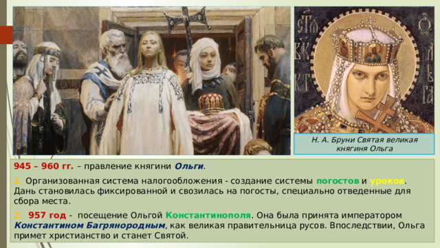 Н. А. Бруни Святая великая княгиня Ольга 945 – 960 гг. – правление княгини Ольги . 1. Организованная система налогообложения - создание системы погостов и уроков . Дань становилась фиксированной и свозилась на погосты, специально отведенные для сбора места. 2. 957 год - посещение Ольгой Константинополя . Она была принята императором Константином Багрянородным , как великая правительница русов. Впоследствии, Ольга примет христианство и станет Святой. 