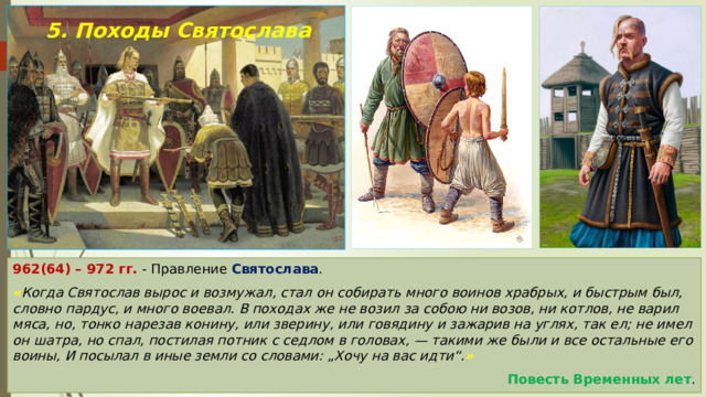 5. Походы Святослава 962(64) – 972 гг. - Правление Святослава . « Когда Святослав вырос и возмужал, стал он собирать много воинов храбрых, и быстрым был, словно пардус, и много воевал. В походах же не возил за собою ни возов, ни котлов, не варил мяса, но, тонко нарезав конину, или зверину, или говядину и зажарив на углях, так ел; не имел он шатра, но спал, постилая потник с седлом в головах, — такими же были и все остальные его воины, И посылал в иные земли со словами: „Хочу на вас идти“. » Повесть Временных лет . 