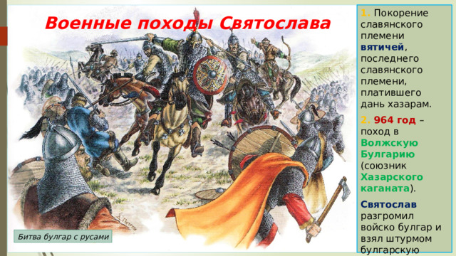 1. Покорение славянского племени вятичей , последнего славянского племени, платившего дань хазарам. 2. 964 год – поход в Волжскую Булгарию (союзник Хазарского каганата ). Святослав разгромил войско булгар и взял штурмом булгарскую столицу. Военные походы Святослава Битва булгар с русами 