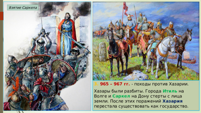 Взятие Саркела 3. 965 – 967 гг. - походы против Хазарии. Хазары были разбиты. Города Итиль на Волге и Саркел на Дону стерты с лица земли. После этих поражений Хазария перестала существовать как государство. 