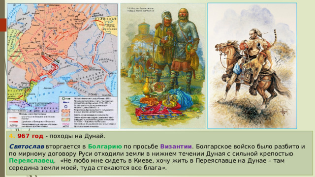 4. 967 год - походы на Дунай. Святослав вторгается в Болгарию по просьбе Византии . Болгарское войско было разбито и по мирному договору Руси отходили земли в нижнем течении Дуная с сильной крепостью Переяславец . « Не любо мне сидеть в Киеве, хочу жить в Переяславце на Дунае – там середина земли моей, туда стекаются все блага » . 