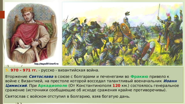 5. 970 – 971 гг. - русско - византийская война. Вторжение Святослава в союзе с болгарами и печенегами во Фракию привело к войне с Византией, на престоле которой восседал талантливый военачальник Иоанн Цимисхий . При Аркадиополе (От Константинополя 120 км.) состоялось генеральное сражение (источники сообщающие об исходе сражения крайне противоречивы). Святослав с войском отступил в Болгарию, взяв богатую дань. 