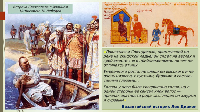 Встреча Святослава с Иоанном Цимисхием. К. Лебедев « Показался и Сфендослав, приплывший по реке на скифской ладье; он сидел на веслах и греб вместе с его приближенными, ничем не отличаясь от них. Умеренного роста, не слишком высокого и не очень низкого, с густыми, бровями и светло-синими глазами… Голова у него была совершенно голая, но с одной стороны её свисал клок волос — признак знатности рода…выглядел он хмурым и суровым » Византийский историк Лев Диакон 