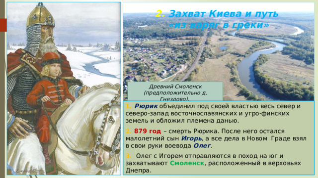 2. Захват Киева и путь  «из варяг в греки» Древний Смоленск (предположительно д. Гнездово). 1. Рюрик объединил под своей властью весь север и северо-запад восточнославянских и угро-финских земель и обложил племена данью. 2. 879 год – смерть Рюрика. После него остался малолетний сын Игорь , а все дела в Новом Граде взял в свои руки воевода Олег . 3. Олег с Игорем отправляются в поход на юг и захватывают Смоленск , расположенный в верховьях Днепра. 