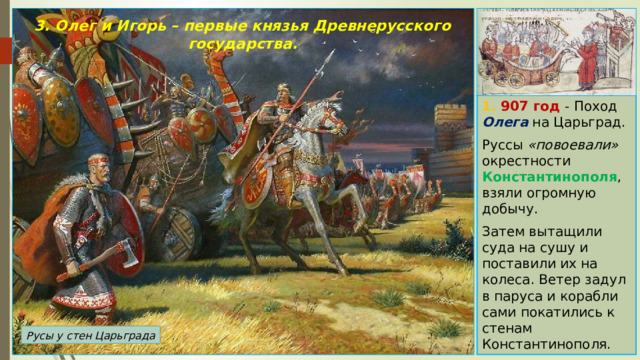 3. Олег и Игорь – первые князья Древнерусского государства.   1. 907 год - Поход Олега на Царьград. Руссы «повоевали» окрестности Константинополя , взяли огромную добычу. Затем вытащили суда на сушу и поставили их на колеса. Ветер задул в паруса и корабли сами покатились к стенам Константинополя. Русы у стен Царьграда 