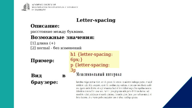 Letter-spacing Описание: расстояние между буквами. Возможные значения: [1] длина (+) [2] normal - без изменений  Пример: h1 {letter-spacing: 6px;} p {letter-spacing: 3px;}  Вид в браузере: 