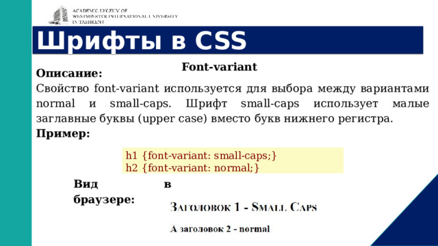 Шрифты в CSS Font-variant Описание: Свойство font-variant используется для выбора между вариантами normal и small-caps. Шрифт small-caps использует малые заглавные буквы (upper case) вместо букв нижнего регистра. Пример: h1 {font-variant: small-caps;} h2 {font-variant: normal;} Вид в браузере: 