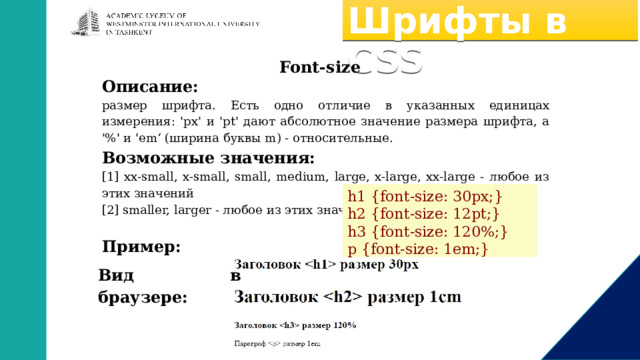 Шрифты в CSS Font-size Описание: размер шрифта. Есть одно отличие в указанных единицах измерения: 'px' и 'pt' дают абсолютное значение размера шрифта, а '%' и 'em‘ (ширина буквы m) - относительные. Возможные значения: [1] xx-small, x-small, small, medium, large, x-large, xx-large - любое из этих значений [2] smaller, larger - любое из этих значений Пример: h1 {font-size: 30px;} h2 {font-size: 12pt;} h3 {font-size: 120%;} p {font-size: 1em;} Вид в браузере: 