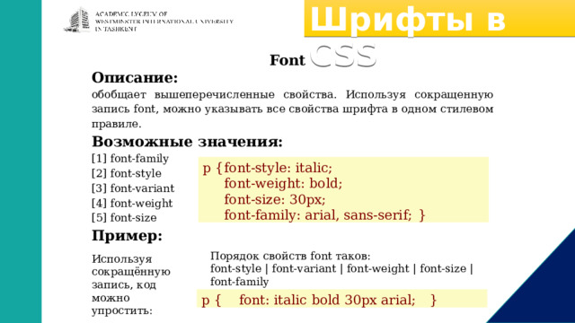 Шрифты в CSS Font Описание: обобщает вышеперечисленные свойства. Используя сокращенную запись font, можно указывать все свойства шрифта в одном стилевом правиле. Возможные значения: [1] font-family [2] font-style [3] font-variant [4] font-weight [5] font-size Пример: p {  font-style: italic;  font-weight: bold;  font-size: 30px;  font-family: arial, sans-serif;  } Порядок свойств font таков: font-style | font-variant | font-weight | font-size | font-family Используя сокращённую запись, код можно упростить: p { font: italic bold 30px arial;  } 