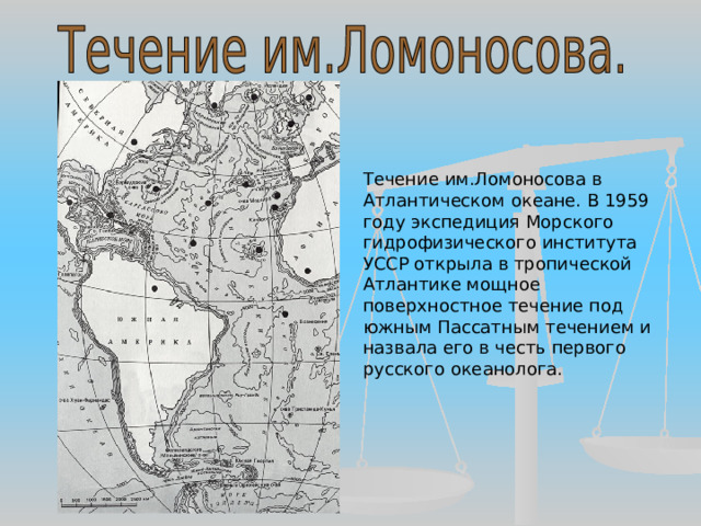 Течение им.Ломоносова в Атлантическом океане. В 1959 году экспедиция Морского гидрофизического института УССР открыла в тропической Атлантике мощное поверхностное течение под южным Пассатным течением и назвала его в честь первого русского океанолога. 