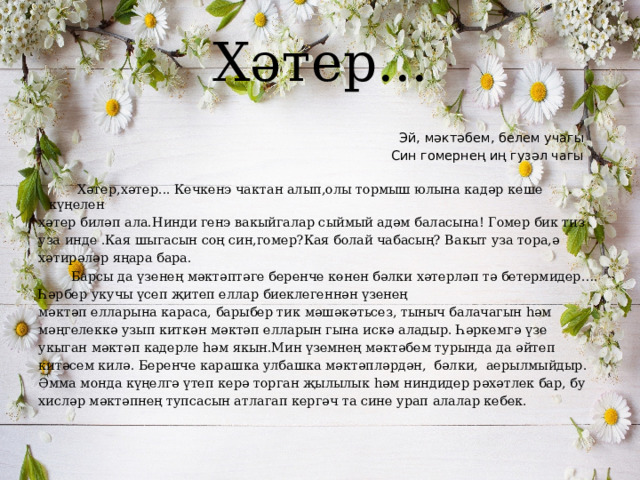 Хәтер...  Эй, мәктәбем, белем учагы  Син гомернең иң гузәл чагы  Хәтер,хәтер... Кечкенэ чактан алып,олы тормыш юлына кадәр кеше күңелен хәтер биләп ала.Нинди генэ вакыйгалар сыймый адәм баласына! Гомер бик тиз уза инде .Кая шыгасын соң син,гомер?Кая болай чабасың? Вакыт уза тора,ә хәтирәләр яңара бара.  Барсы да үзенең мәктәптәге беренче көнен бәлки хәтерләп тә бетермидер…. Һәрбер укучы үсеп җитеп еллар биеклегеннән үзенең мәктәп елларына караса, барыбер тик мәшәкәтьсез, тыныч балачагын һәм мәңгелеккә узып киткән мәктәп елларын гына искә аладыр. Һәркемгә үзе укыган мәктәп кадерле һәм якын.Мин үземнең мәктәбем турында да әйтеп китәсем килә. Беренче карашка улбашка мәктәпләрдән, бәлки, аерылмыйдыр. Әмма монда күңелгә үтеп керә торган җылылык һәм ниндидер рәхәтлек бар, бу хисләр мәктәпнең тупсасын атлагап кергәч та сине урап алалар кебек. 