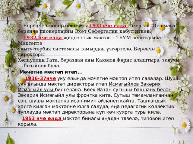  Беренче пионер оешмасы 1931нче елда төзелгән. Оешмага беренче пионерларны Әхәт Сәфәргалин кабул иткән.  1932 нче елда җидееллык мәктәп – ТБУМ оештырыла. Мәктәптә  укыту-тәрбия системасы тамырдан үзгәртелә. Беренче директоры  Хәлиуллин Гата, бераздан аны Каюмов Фәрит алыштыра, завучы – Латыйпов була.  Мәчетне мәктәп итеп...  1936-37нче уку елында мәчетне мәктәп итеп салалар. Шушы уку елында мәктәп директоры итеп Исмәгыйлов Зәкәрия Исмәгыйл улы билгеләнә. Бөек Ватан сугышы башлану белән Зәкәрия Исмәгыйл улы фронтка китә. Сугыш тәмамланганнан соң, шушы мәктәпкә исән-имин әйләнеп кайта. Ташландык хәлгә килгән мәктәпне юлга салуда, яңа педагогик коллектив туплауда мәктәп директорына күп көч куярга туры килә.  1953 нче елда мәктәп бинасы яңадан төзелә, типовой итеп корыла. 
