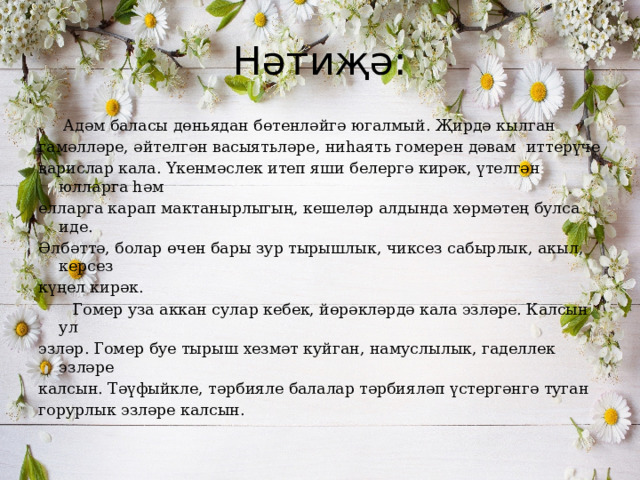 Нәтиҗә:  Адәм баласы дөньядан бөтенләйгә югалмый. Җирдә кылган гамәлләре, әйтелгән васыятьләре, ниһаять гомерен дәвам иттерүче варислар кала. Үкенмәслек итеп яши белергә кирәк, үтелгән юлларга һәм елларга карап мактанырлыгың, кешеләр алдында хөрмәтең булса иде. Әлбәттә, болар өчен бары зур тырышлык, чиксез сабырлык, акыл, керсез күңел кирәк.  Гомер уза аккан сулар кебек, йөрәкләрдә кала эзләре. Калсын ул эзләр. Гомер буе тырыш хезмәт куйган, намуслылык, гаделлек эзләре калсын. Тәүфыйкле, тәрбияле балалар тәрбияләп үстергәнгә туган горурлык эзләре калсын. 