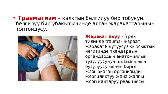  Травматизм –  калктын белгилуу бир тобунун, белгилуу бир убакыт ичинде алган жаракаттарынын топтондусу . Жаракат алуу - (грек тилинде trauma- жараат, жаракат)- кутуусуз кырсыктын негизинде ткандардын, органдардын анатомиялык тузулуусунун, кызматынын бузулуусу менен бирге жабыркаган организмдин жергиликтуу жана жалпы жооп кайтаруу реакциясы 