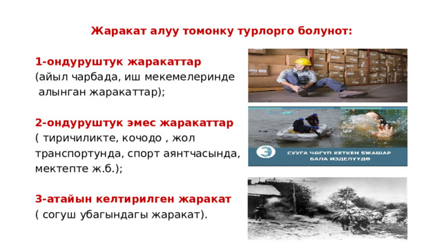 Жаракат алуу томонку турлорго болунот: 1-ондуруштук жаракаттар (айыл чарбада, иш мекемелеринде  алынган жаракаттар); 2-ондуруштук эмес жаракаттар ( тиричиликте, кочодо , жол транспортунда, спорт аянтчасында, мектепте ж.б.); 3-атайын келтирилген жаракат ( согуш убагындагы жаракат). 