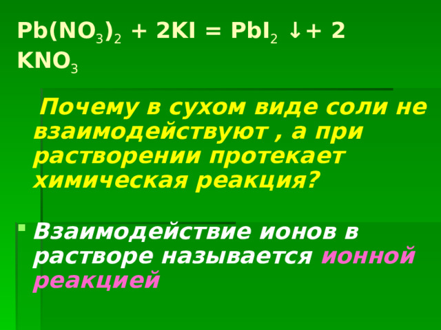 Pb(NO 3 ) 2 + 2KI = PbI 2 ↓+ 2 KNO 3  Почему в сухом виде соли не взаимодействуют , а при растворении протекает химическая реакция?  Взаимодействие ионов в растворе называется ионной реакцией   