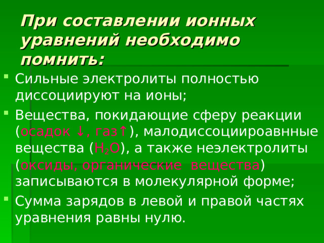 При составлении ионных уравнений необходимо помнить: Сильные электролиты полностью диссоциируют на ионы; Вещества, покидающие сферу реакции ( осадок ↓, газ↑ ), малодиссоциироавнные вещества ( Н 2 О ), а также неэлектролиты ( оксиды, органические вещества ) записываются в молекулярной форме; Сумма зарядов в левой и правой частях уравнения равны нулю. 