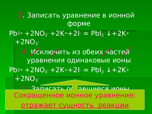 3 . Записать уравнение в ионной форме Pb 2+ +2NO 3 - +2K + +2I - = PbI 2 ↓+2K + +2NO 3 - 4 . Исключить из обеих частей уравнения одинаковые ионы Pb 2+ +2NO 3 - +2K + +2I - = PbI 2 ↓+2K + +2NO 3 - 5. Записать оставшиеся ионы  Pb 2+ +2I - = PbI 2 ↓ Сокращенное ионное уравнение: отражает сущность реакции 