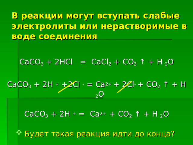 В реакции могут вступать слабые электролиты или нерастворимые в воде соединения СаСО 3 + 2 HCl = CaCl 2 + CO 2 ↑ + H 2 O СаСО 3 + 2H + +2Cl -  = Ca 2+ + 2Cl - + CO 2 ↑ + H 2 O СаСО 3 + 2H +  = Ca 2+ + CO 2 ↑ + H 2 O Будет такая реакция идти до конца? 