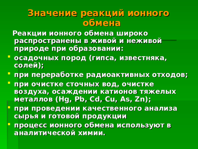 Значение реакций ионного обмена  Реакции ионного обмена широко распространены в живой и неживой природе при образовании: осадочных пород (гипса, известняка, солей); при переработке радиоактивных отходов; при очистке сточных вод, очистке воздуха, осаждении катионов тяжелых металлов ( Hg, Pb, Cd, Cu, As, Zn ); при проведении качественного анализа сырья и готовой продукции процесс ионного обмена используют в аналитической химии.  