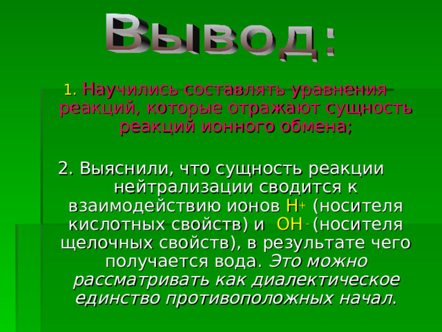  1.  Научились составлять уравнения реакций, которые отражают сущность реакций ионного обмена; 2. Выяснили, что сущность реакции нейтрализации сводится к взаимодействию ионов Н + (носителя кислотных свойств) и ОН -  (носителя щелочных свойств), в результате чего получается вода. Это можно рассматривать как диалектическое единство противоположных начал . 