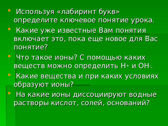  Используя «лабиринт букв» определите ключевое понятие урока.  Какие уже известные Вам понятия включает это, пока еще новое для Вас понятие?  Что такое ионы? С помощью каких веществ можно определить Н + и ОН - .  Какие вещества и при каких условиях образуют ионы?  На какие ионы диссоциируют водные растворы кислот, солей, оснований?  