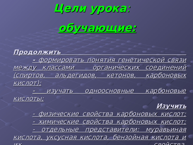 Цели урока :  обучающие:   Продолжить   - формировать понятия генетической связи между классами органических соединений (спиртов, альдегидов, кетонов, карбоновых кислот);   - изучать одноосновные карбоновые кислоты;   Изучить   - физические свойства карбоновых кислот;   - химические свойства карбоновых кислот;   - отдельные представители: муравьиная кислота, уксусная кислота, бензойная кислота и их свойства.   