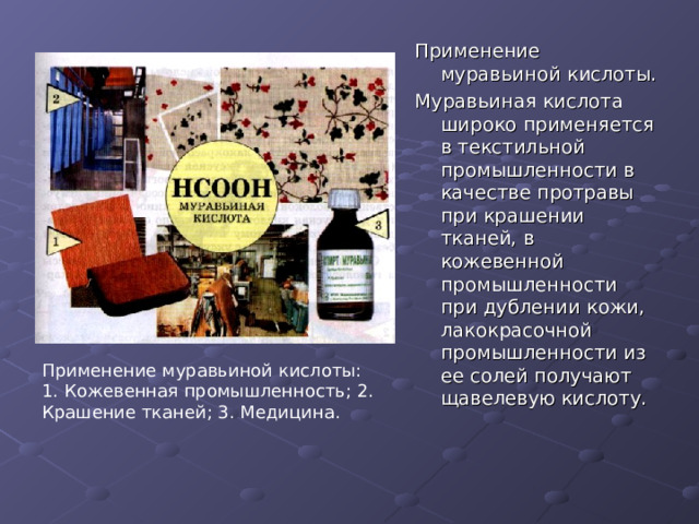 Применение муравьиной кислоты. Муравьиная кислота широко применяется в текстильной промышленности в качестве протравы при крашении тканей, в кожевенной промышленности при дублении кожи, лакокрасочной промышленности из ее солей получают щавелевую кислоту. Применение муравьиной кислоты: 1. Кожевенная промышленность; 2. Крашение тканей; 3. Медицина. 