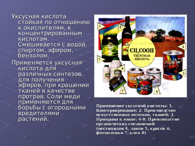 Уксусная кислота стойкая по отношению к окислителям, к концентрированным кислотам. Смешивается с водой, спиртом, эфиром, бензолом. Применяется уксусная кислота для различных синтезов, для получения эфиров, при крашении тканей в качестве протрав. Соли меди применяются для борьбы с огородными вредителями растений. Применение уксусной кислоты: 1. Консервирование; 2. Производство искусственных волокон, тканей; 3. Приправа к пище; 4-8. Производство органических соединений (пестицидов 4, лаков 5, красок 6, фотопленки 7, клея 8) 