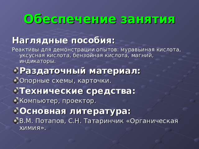 Обеспечение занятия Наглядные пособия: Реактивы для демонстрации опытов: муравьиная кислота, уксусная кислота, бензойная кислота, магний, индикаторы. Раздаточный материал: Опорные схемы, карточки. Технические средства: Компьютер, проектор. Основная литература: В.М. Потапов, С.Н. Татаринчик «Органическая химия». 