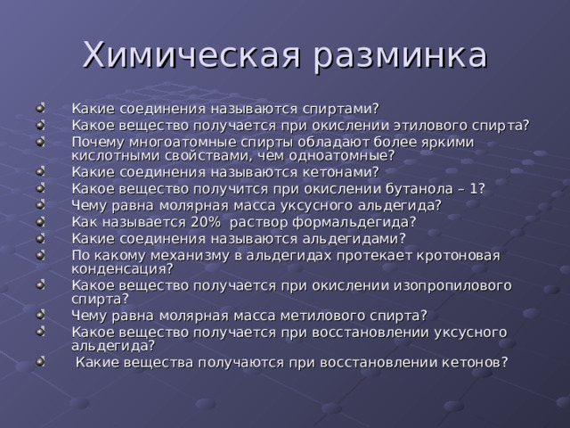 Какие соединения называются спиртами? Какое вещество получается при окислении этилового спирта? Почему многоатомные спирты обладают более яркими кислотными свойствами, чем одноатомные? Какие соединения называются кетонами? Какое вещество получится при окислении бутанола – 1? Чему равна молярная масса уксусного альдегида? Как называется 20% раствор формальдегида? Какие соединения называются альдегидами? По какому механизму в альдегидах протекает кротоновая конденсация? Какое вещество получается при окислении изопропилового спирта? Чему равна молярная масса метилового спирта? Какое вещество получается при восстановлении уксусного альдегида?  Какие вещества получаются при восстановлении кетонов? 