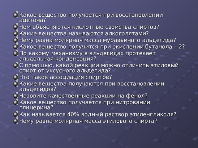 Какое вещество получается при восстановлении ацетона? Чем объясняются кислотные свойства спиртов? Какие вещества называются алкоголятами? Чему равна молярная масса муравьиного альдегида? Какое вещество получится при окислении бутанола – 2? По какому механизму в альдегидах протекает альдольная конденсация? С помощью, какой реакции можно отличить этиловый спирт от уксусного альдегида? Что такое ассоциация спиртов? Какие вещества получаются при восстановлении альдегидов? Назовите качественные реакции на фенол? Какое вещество получается при нитровании глицерина? Как называется 40% водный раствор этиленгликоля? Чему равна молярная масса этилового спирта?  