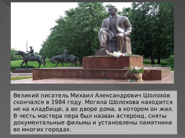 Великий писатель Михаил Александрович Шолохов скончался в 1984 году. Могила Шолохова находится не на кладбище, а во дворе дома, в котором он жил. В честь мастера пера был назван астероид, сняты документальные фильмы и установлены памятники во многих городах . 