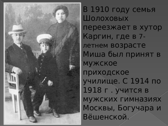 В 1910 году семья Шолоховых переезжает в хутор Каргин, где в 7-летнем возрасте Миша был принят в мужское приходское училище. С 1914 по 1918 г . учится в мужских гимназиях Москвы, Богучара и Вёшенской. 