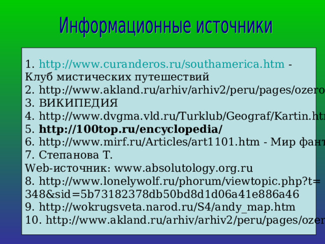 1. http://www.curanderos.ru/southamerica.htm - Клуб мистических путешествий 2. http://www.akland.ru/arhiv/arhiv2/peru/pages/ozero/06.htm 3. ВИКИПЕДИЯ 4. http://www.dvgma.vld.ru/Turklub/Geograf/Kartin.html 5. http://100top.ru/encyclopedia/   6. http://www.mirf.ru/Articles/art1101.htm - Мир фантастики 7. Степанова Т.  Web-источник: www.absolutology.org.ru 8. http://www.lonelywolf.ru/phorum/viewtopic.php?t= 348&sid=5b73182378db50bd8d1d06a41e886a46 9. http://wokrugsveta.narod.ru/S4/andy_map.htm 10. http://www.akland.ru/arhiv/arhiv2/peru/pages/ozero/06.htm 