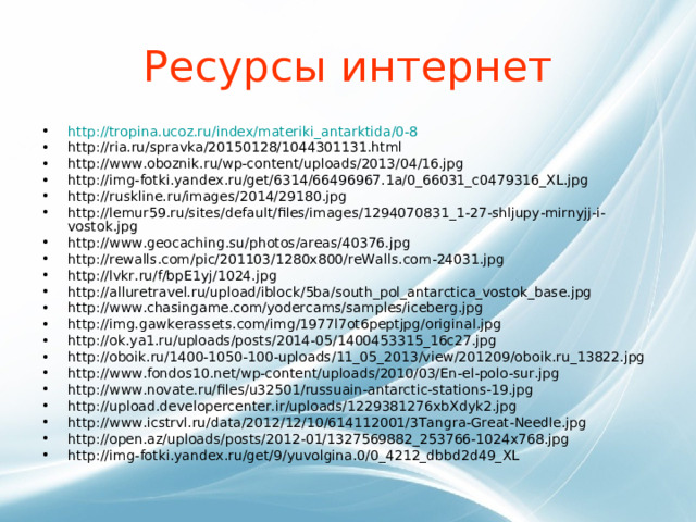 Ресурсы интернет http://tropina.ucoz.ru/index/materiki_antarktida/0-8  http://ria.ru/spravka/20150128/1044301131.html http://www.oboznik.ru/wp-content/uploads/2013/04/16.jpg http://img-fotki.yandex.ru/get/6314/66496967.1a/0_66031_c0479316_XL.jpg http://ruskline.ru/images/2014/29180.jpg http://lemur59.ru/sites/default/files/images/1294070831_1-27-shljupy-mirnyjj-i-vostok.jpg http://www.geocaching.su/photos/areas/40376.jpg http://rewalls.com/pic/201103/1280x800/reWalls.com-24031.jpg http://lvkr.ru/f/bpE1yj/1024.jpg http://alluretravel.ru/upload/iblock/5ba/south_pol_antarctica_vostok_base.jpg http://www.chasingame.com/yodercams/samples/iceberg.jpg http://img.gawkerassets.com/img/1977l7ot6peptjpg/original.jpg http://ok.ya1.ru/uploads/posts/2014-05/1400453315_16c27.jpg http://oboik.ru/1400-1050-100-uploads/11_05_2013/view/201209/oboik.ru_13822.jpg http://www.fondos10.net/wp-content/uploads/2010/03/En-el-polo-sur.jpg http://www.novate.ru/files/u32501/russuain-antarctic-stations-19.jpg http://upload.developercenter.ir/uploads/1229381276xbXdyk2.jpg http://www.icstrvl.ru/data/2012/12/10/614112001/3Tangra-Great-Needle.jpg http://open.az/uploads/posts/2012-01/1327569882_253766-1024x768.jpg http://img-fotki.yandex.ru/get/9/yuvolgina.0/0_4212_dbbd2d49_XL 