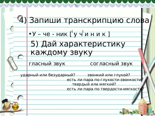 4) Запиши транскрипцию слова У – че - ник [ у ч и н и к ] 5) Дай характеристику каждому звуку  гласный звук     согласный звук ударный или безударный?  звонкий или глухой?       есть ли пара по глухости-звонкости?        твердый или мягкий?       есть ли пара по твердости-мягкости? 